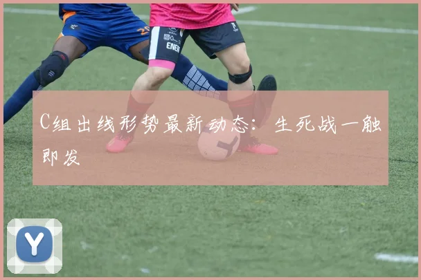 C组出线形势最新动态:生死战一触即发
