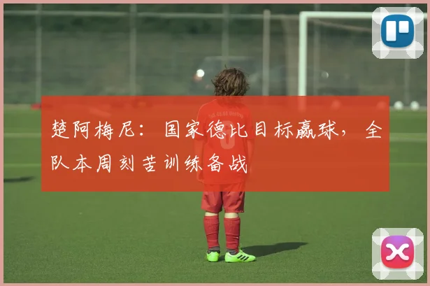楚阿梅尼：国家德比目标赢球，全队本周刻苦训练备战