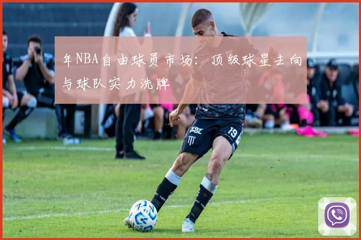 年NBA自由球员市场：顶级球星去向与球队实力洗牌
