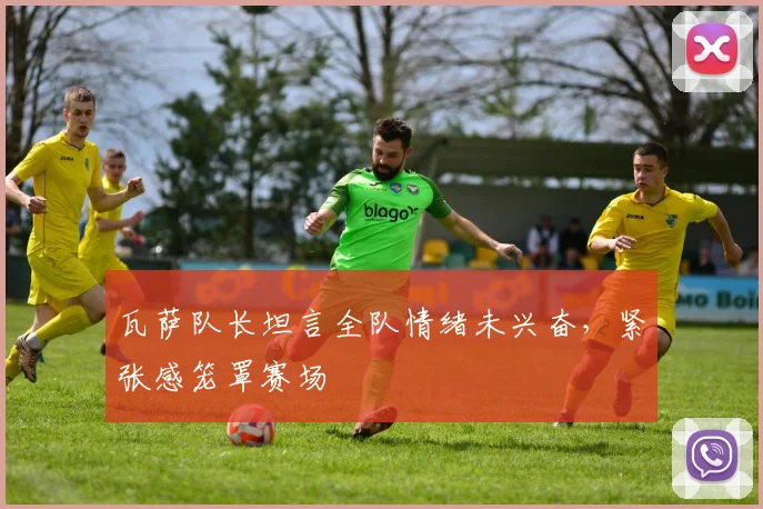瓦萨队长坦言全队情绪未兴奋，紧张感笼罩赛场