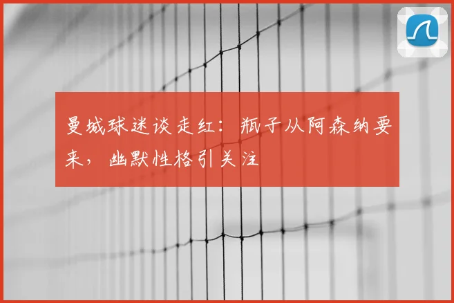 曼城球迷谈走红：瓶子从阿森纳要来，幽默性格引关注
