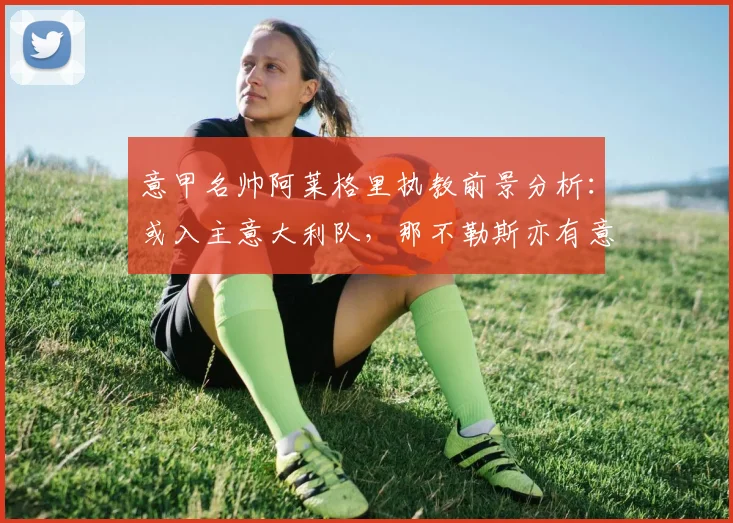 意甲名帅阿莱格里执教前景分析:或入主意大利队,那不勒斯亦有意向
