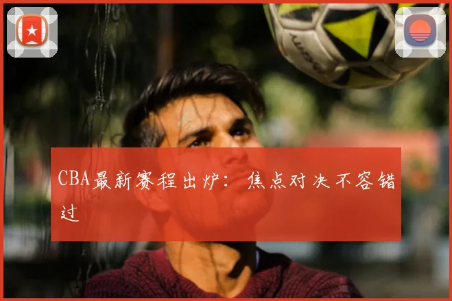 CBA最新赛程出炉：焦点对决不容错过