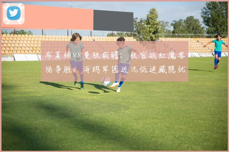 布莱顿vs曼联前瞻:收官战红魔客场争胜,海鸥军团近况低迷藏隐忧