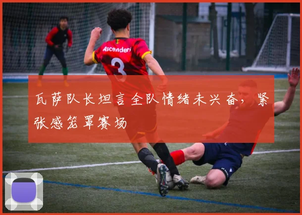 瓦萨队长坦言全队情绪未兴奋，紧张感笼罩赛场