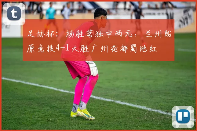 足协杯：杨胜茗独中两元，兰州陇原竞技4-1大胜广州花都蜀地红