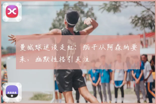 曼城球迷谈走红：瓶子从阿森纳要来，幽默性格引关注