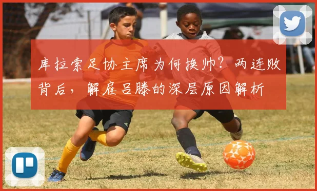 库拉索足协主席为何换帅？两连败背后，解雇吕滕的深层原因解析